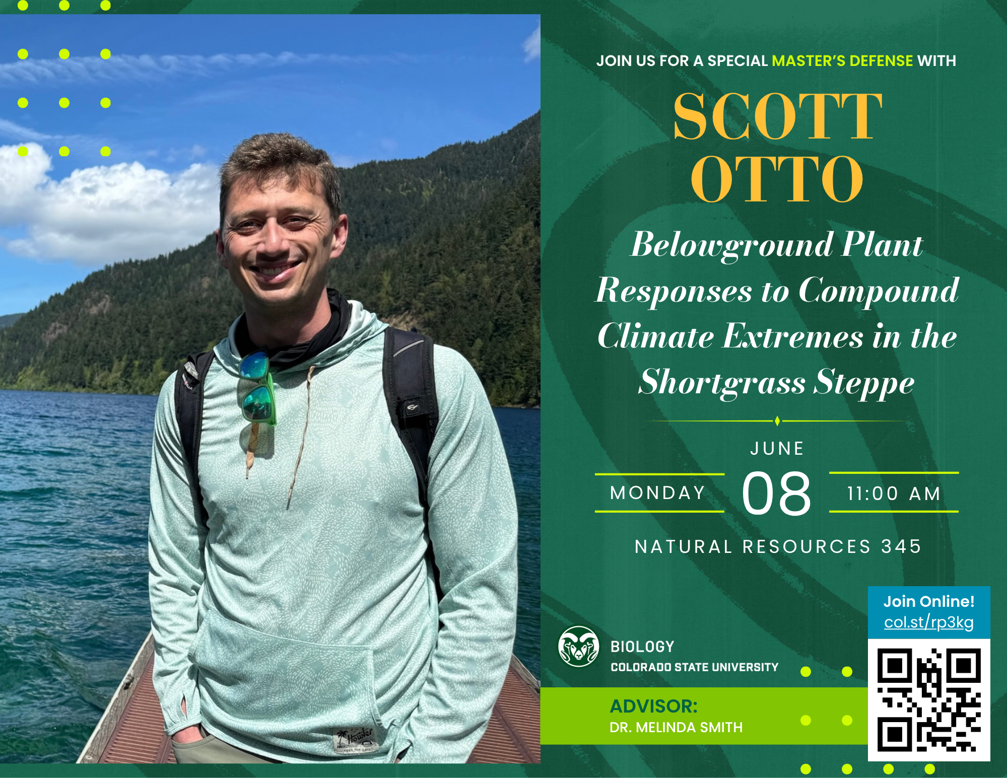 Scott Otto stands outdoors on a dock wearing a light green patterned hoodie, sunglasses hanging from the neck of his shirt, and a black backpack. Behind him is a scenic view of a lake surrounded by lush green forest and mountains under a bright blue sky with scattered clouds. The graphic features a green geometric overlay with yellow dot accents. The text announces a Master’s defense seminar by Scott Otto, titled "Belowground Plant Responses to Compound Climate Extremes in the Shortgrass Steppe." The event is scheduled for Monday, June 8, at 11:00 AM in Natural Resources 345. A QR code and a link for online attendance are provided in the bottom right corner. The advisor is Dr. Melinda Smith.